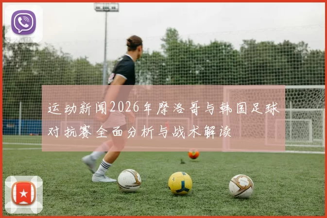 运动新闻2026年摩洛哥与韩国足球对抗赛全面分析与战术解读