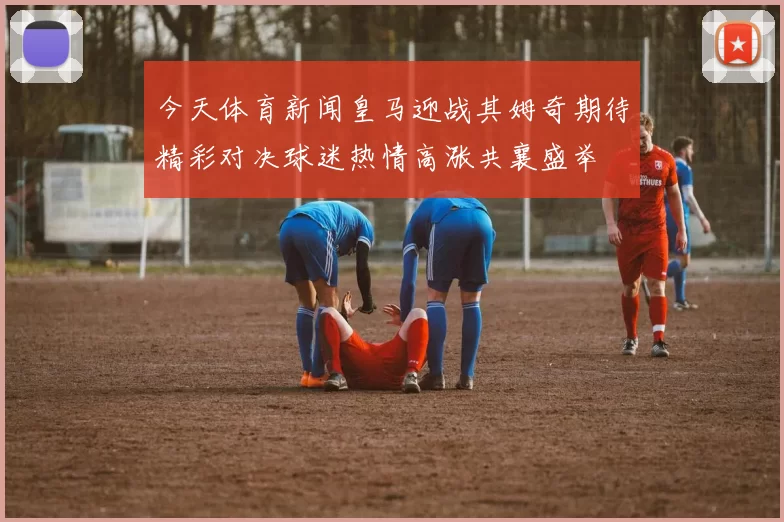 今天体育新闻皇马迎战其姆奇期待精彩对决球迷热情高涨共襄盛举