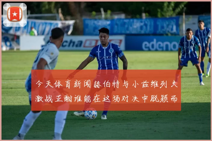 今天体育新闻赫伯特与小兹维列夫激战正酣谁能在这场对决中脱颖而出