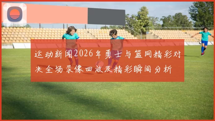 运动新闻2026年勇士与篮网精彩对决全场录像回放及精彩瞬间分析