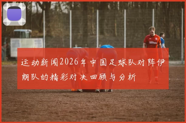运动新闻2026年中国足球队对阵伊朗队的精彩对决回顾与分析