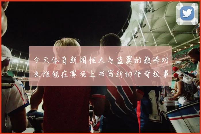 今天体育新闻恒大与蓝翼的巅峰对决谁能在赛场上书写新的传奇故事